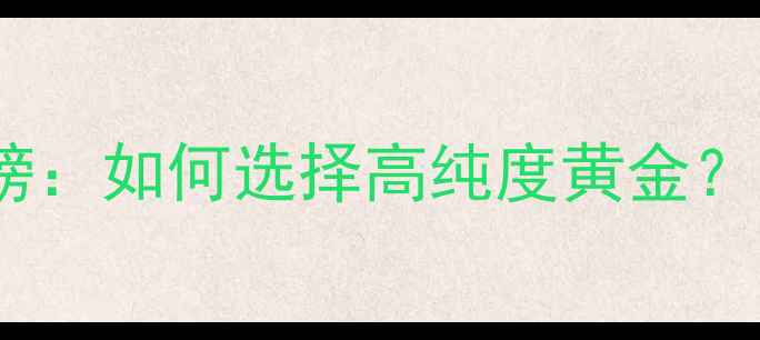 黄金首饰推荐品牌排行榜如何选择高纯度黄金附避坑指南与购买攻略