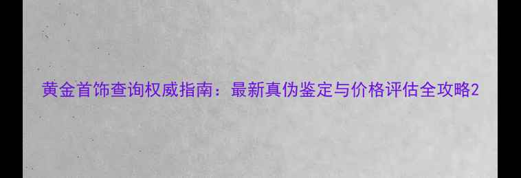 黄金首饰查询权威指南最新真伪鉴定与价格评估全攻略