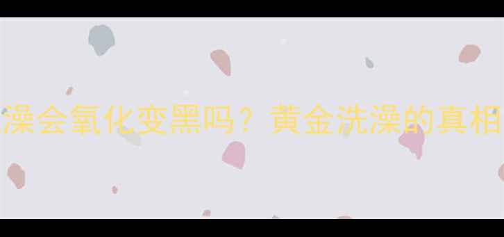图片 黄金首饰洗澡会氧化变黑吗？黄金洗澡的真相与保养秘籍