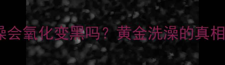 黄金首饰洗澡会氧化变黑吗黄金洗澡的真相与保养秘籍