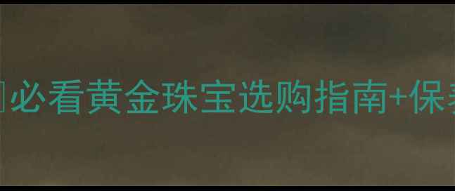 黄金首饰活动攻略必看黄金珠宝选购指南保养秘籍附活动福利