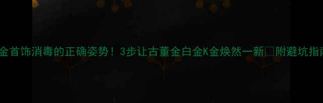 黄金首饰消毒的正确姿势3步让古董金白金K金焕然一新附避坑指南