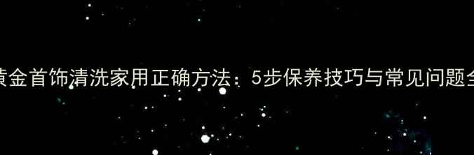 黄金首饰清洗家用正确方法5步保养技巧与常见问题全
