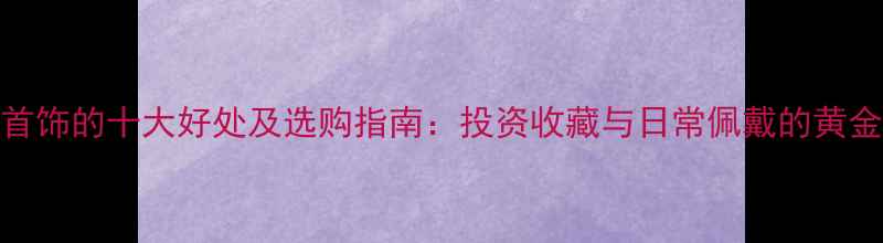 黄金首饰的十大好处及选购指南投资收藏与日常佩戴的黄金法则