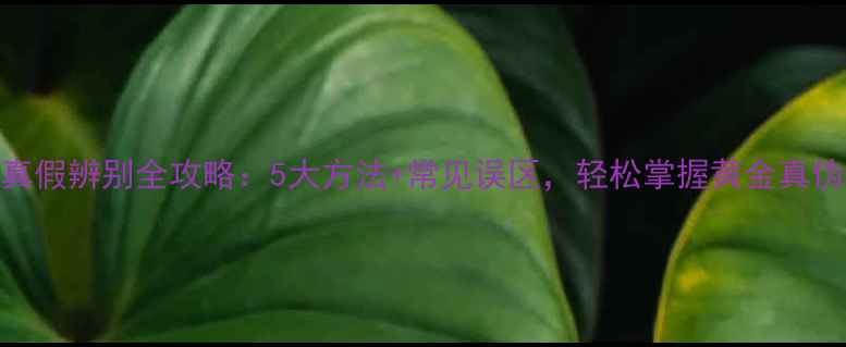 黄金首饰真假辨别全攻略5大方法常见误区轻松掌握黄金真伪判断技巧