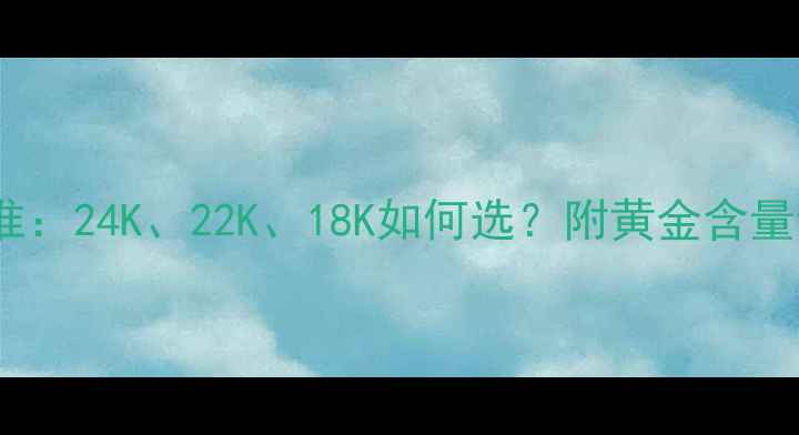 黄金首饰纯度国家标准24K22K18K如何选附黄金含量计算公式与佩戴禁忌