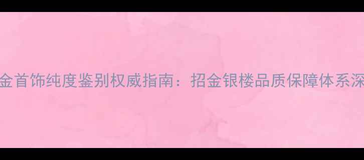 图片 黄金首饰纯度鉴别权威指南：招金银楼品质保障体系深度