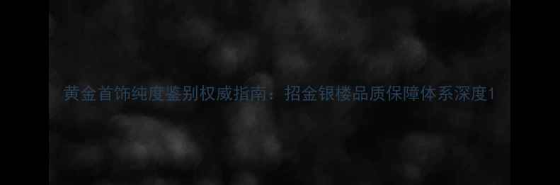 图片 黄金首饰纯度鉴别权威指南：招金银楼品质保障体系深度1