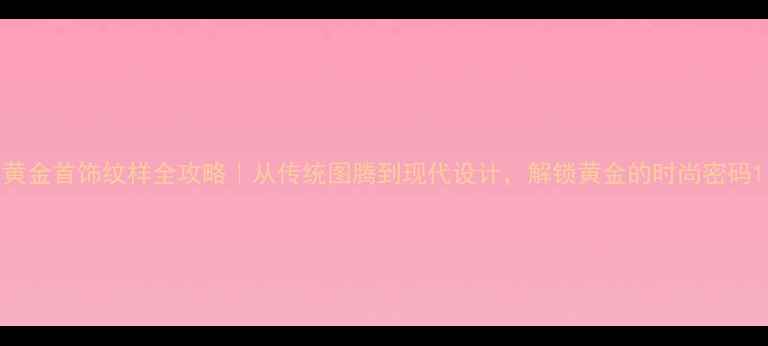 黄金首饰纹样全攻略从传统图腾到现代设计解锁黄金的时尚密码