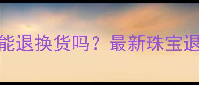 黄金首饰能退换货吗最新珠宝退换政策全