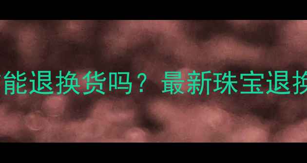 图片 黄金首饰能退换货吗？最新珠宝退换政策全1