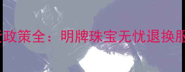 黄金首饰退货政策全明牌珠宝无忧退换服务官方指南