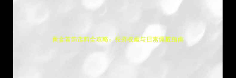 图片 黄金首饰选购全攻略：投资收藏与日常佩戴指南