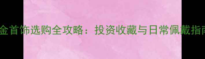 黄金首饰选购全攻略投资收藏与日常佩戴指南