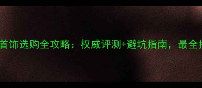 黄金首饰选购全攻略权威评测避坑指南最全指南