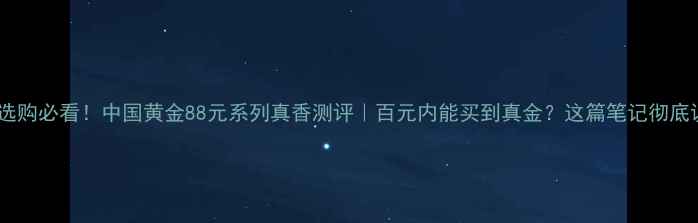 黄金首饰选购必看中国黄金88元系列真香测评百元内能买到真金这篇笔记彻底说清楚