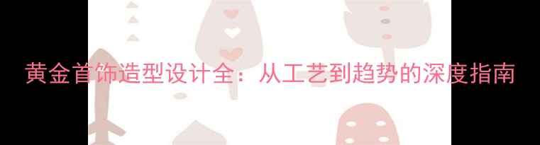 图片 黄金首饰造型设计全：从工艺到趋势的深度指南