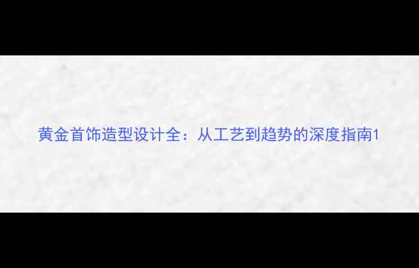 黄金首饰造型设计全从工艺到趋势的深度指南