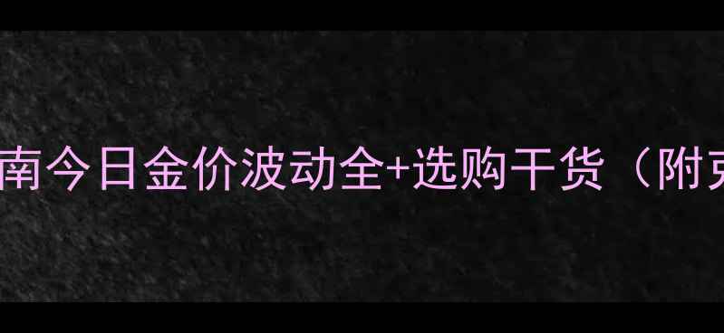 图片 黄金首饰避坑指南今日金价波动全+选购干货（附克重计算公式）2