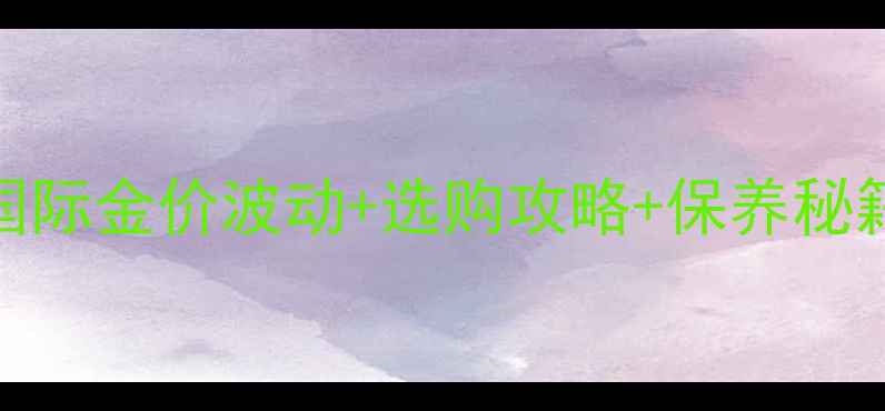 图片 黄金首饰避坑指南国际金价波动+选购攻略+保养秘籍（附实时金价表）