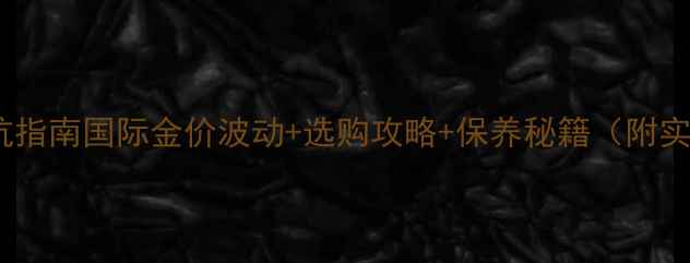 图片 黄金首饰避坑指南国际金价波动+选购攻略+保养秘籍（附实时金价表）1
