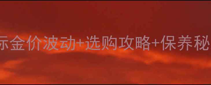 图片 黄金首饰避坑指南国际金价波动+选购攻略+保养秘籍（附实时金价表）2