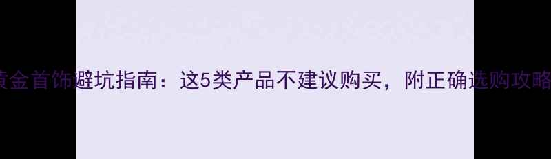 图片 黄金首饰避坑指南：这5类产品不建议购买，附正确选购攻略2