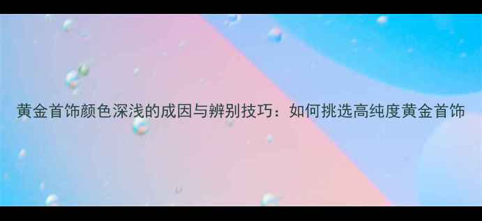 图片 黄金首饰颜色深浅的成因与辨别技巧：如何挑选高纯度黄金首饰