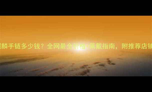 图片 黄金麒麟手链多少钱？全网最全价格+佩戴指南，附推荐店铺！💎1