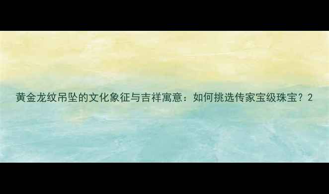 图片 黄金龙纹吊坠的文化象征与吉祥寓意：如何挑选传家宝级珠宝？2
