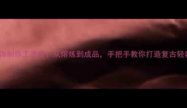 黄铜首饰制作工艺全从熔炼到成品手把手教你打造复古轻奢风格