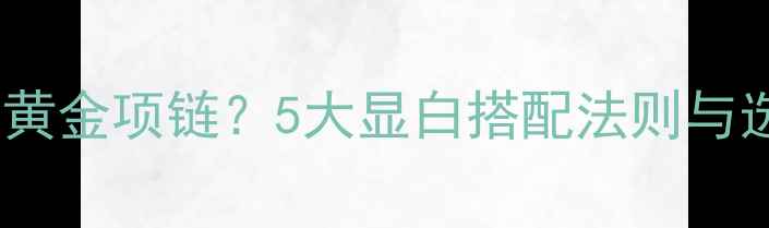 图片 黄黑皮如何选黄金项链？5大显白搭配法则与选购避坑指南1