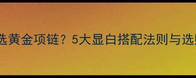 黄黑皮如何选黄金项链5大显白搭配法则与选购避坑指南