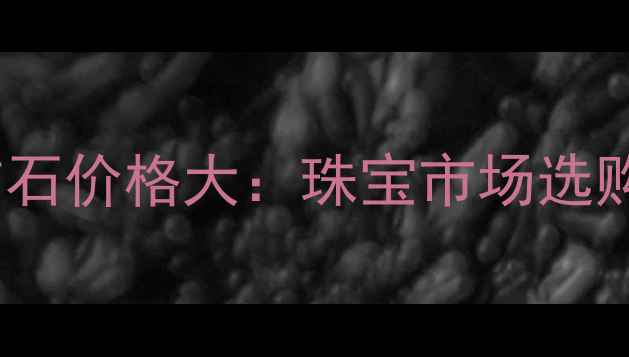 图片 黑曜石vs钻石价格大：珠宝市场选购必看指南1