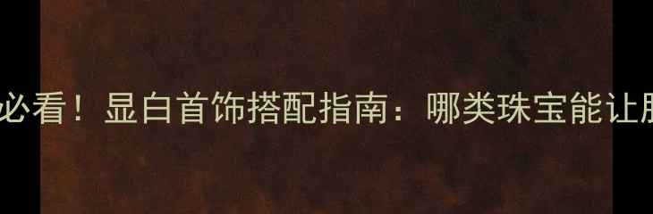 图片 黑黄皮女生必看！显白首饰搭配指南：哪类珠宝能让肤色发光？1