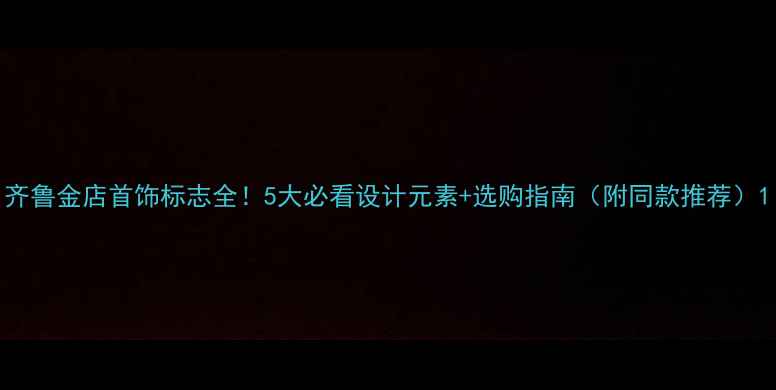 图片 齐鲁金店首饰标志全！5大必看设计元素+选购指南（附同款推荐）1