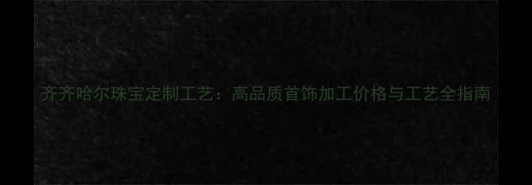 图片 齐齐哈尔珠宝定制工艺：高品质首饰加工价格与工艺全指南