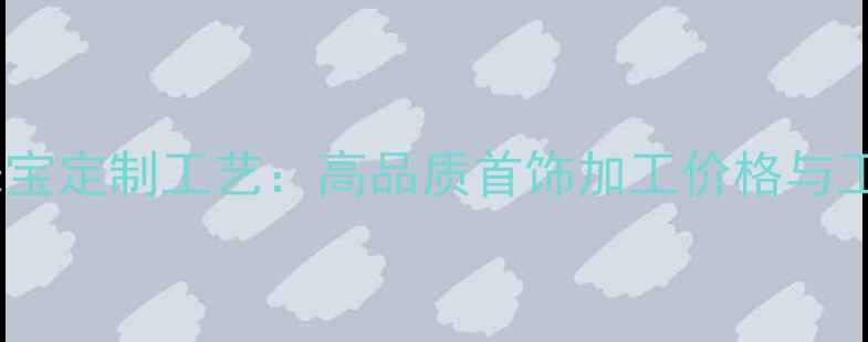齐齐哈尔珠宝定制工艺高品质首饰加工价格与工艺全指南