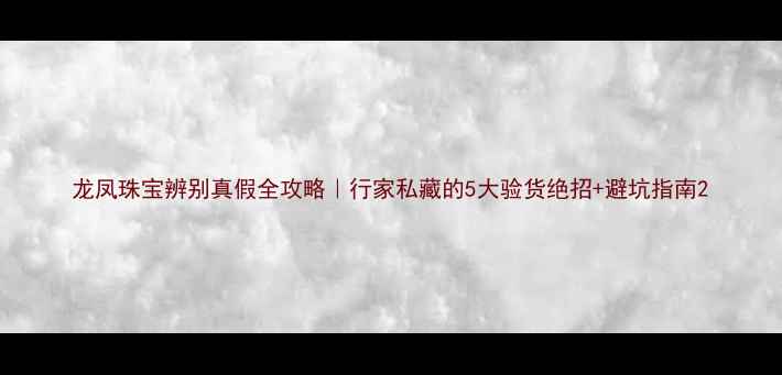 龙凤珠宝辨别真假全攻略行家私藏的5大验货绝招避坑指南