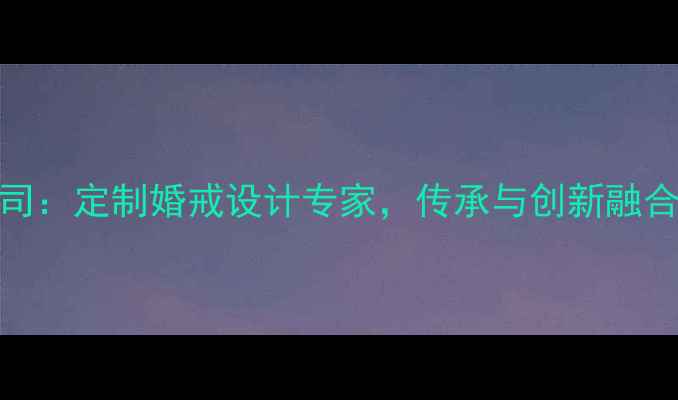 图片 龙嘉珠宝有限公司：定制婚戒设计专家，传承与创新融合的高端珠宝品牌