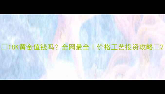 图片 🌟18K黄金值钱吗？全网最全｜价格工艺投资攻略🌟2