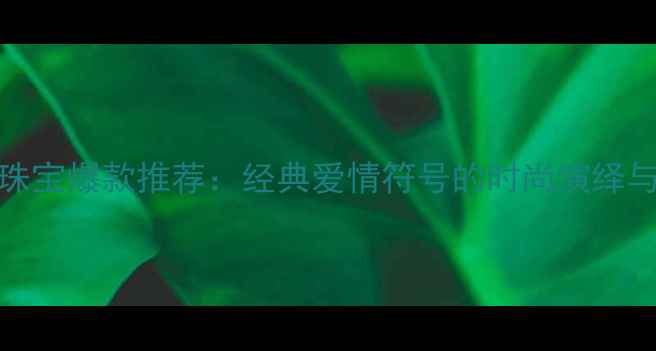 LOVE系列珠宝爆款推荐经典爱情符号的时尚演绎与选购指南