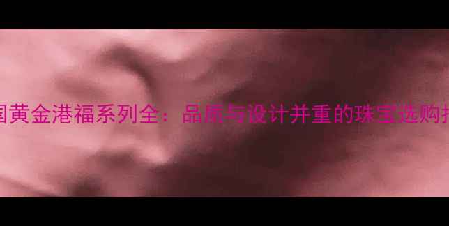 图片 🌟中国黄金港福系列全：品质与设计并重的珠宝选购指南💎