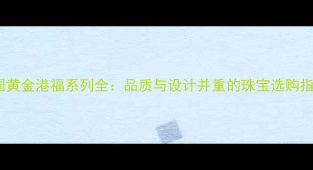 图片 🌟中国黄金港福系列全：品质与设计并重的珠宝选购指南💎1