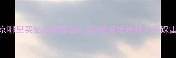 北京哪里买钻石最靠谱这6家商场闭眼入不踩雷