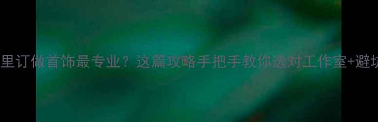 图片 🌟北京哪里订做首饰最专业？这篇攻略手把手教你选对工作室+避坑指南💎2