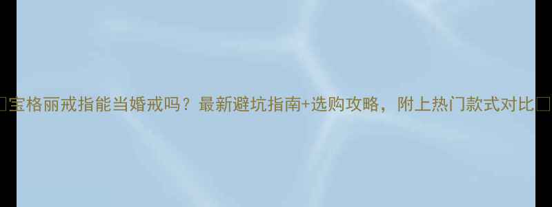 宝格丽戒指能当婚戒吗最新避坑指南选购攻略附上热门款式对比