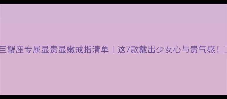 图片 🌟巨蟹座专属显贵显嫩戒指清单｜这7款戴出少女心与贵气感！💍1