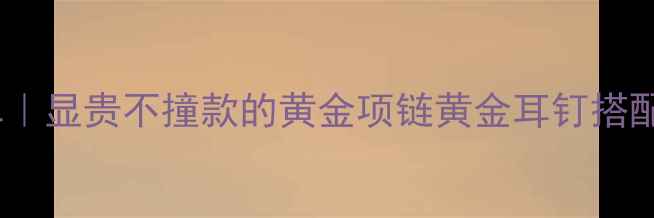 必入黄金首饰清单显贵不撞款的黄金项链黄金耳钉搭配公式平价替代攻略