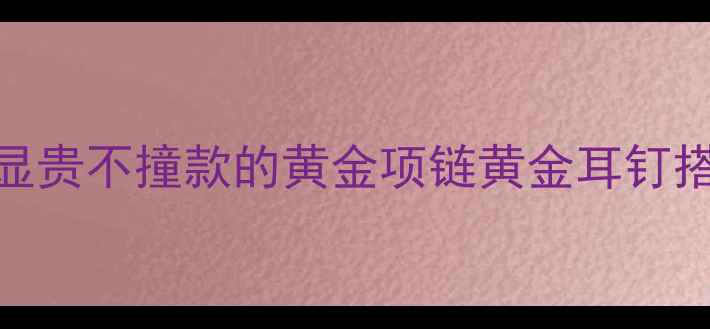 图片 🌟必入黄金首饰清单｜显贵不撞款的黄金项链黄金耳钉搭配公式+平价替代攻略1